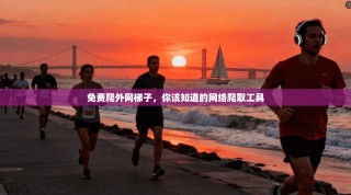 免费爬外网梯子，你该知道的网络爬取工具
