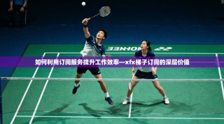 如何利用订阅服务提升工作效率—xfx梯子订阅的深层价值