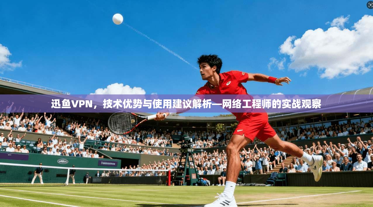 迅鱼VPN，技术优势与使用建议解析—网络工程师的实战观察