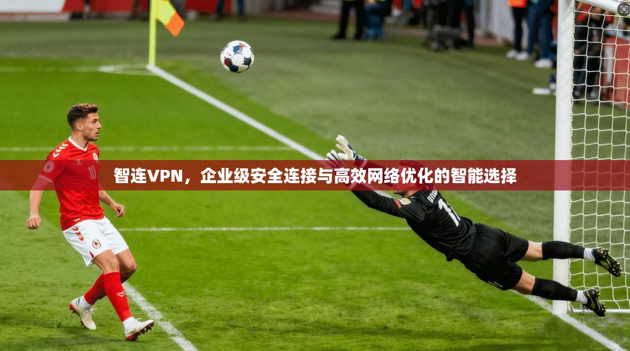 智连VPN，企业级安全连接与高效网络优化的智能选择