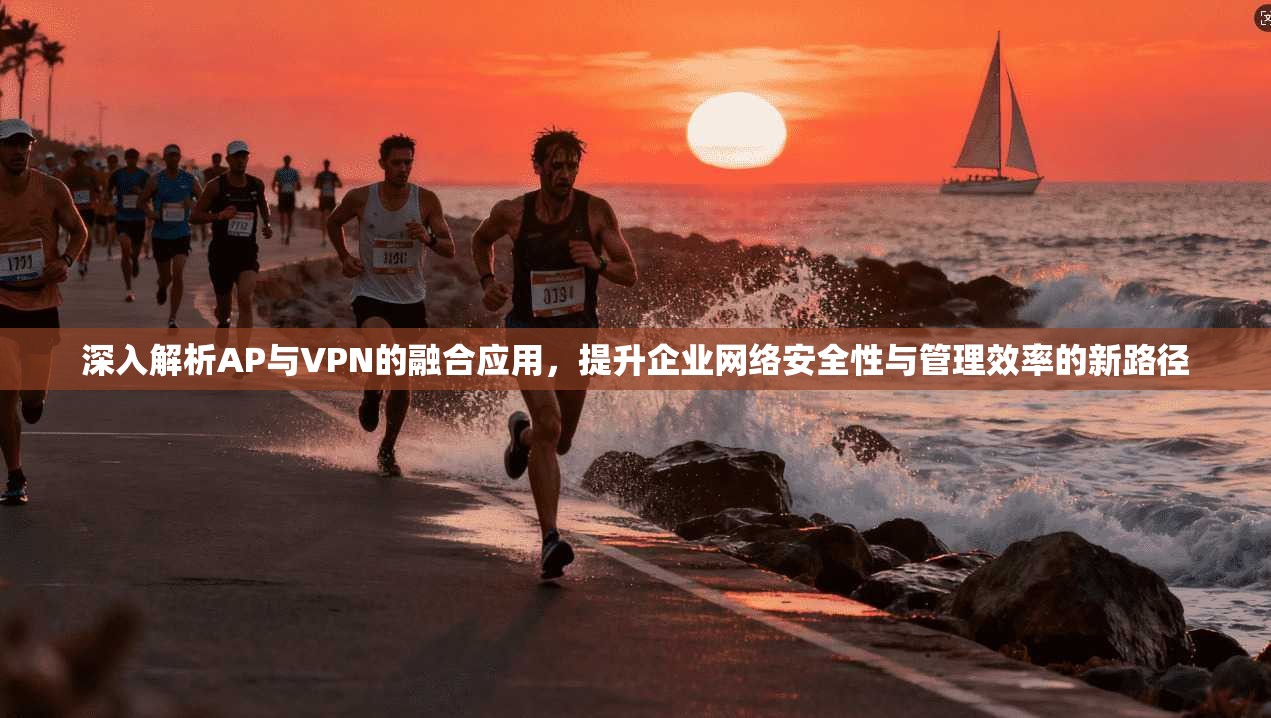 深入解析AP与VPN的融合应用，提升企业网络安全性与管理效率的新路径