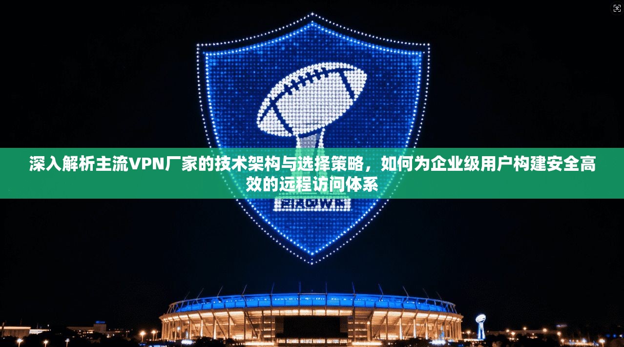 深入解析主流VPN厂家的技术架构与选择策略,如何为企业级用户构建安全高效的远程访问体系