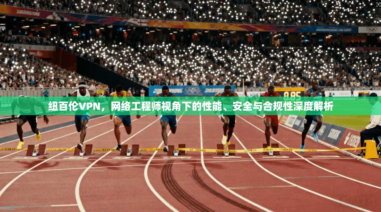 纽百伦VPN,网络工程师视角下的性能、安全与合规性深度解析