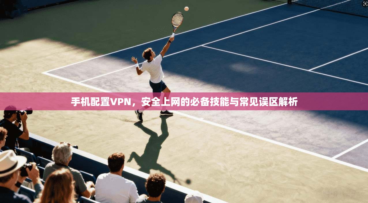 手机配置VPN，安全上网的必备技能与常见误区解析