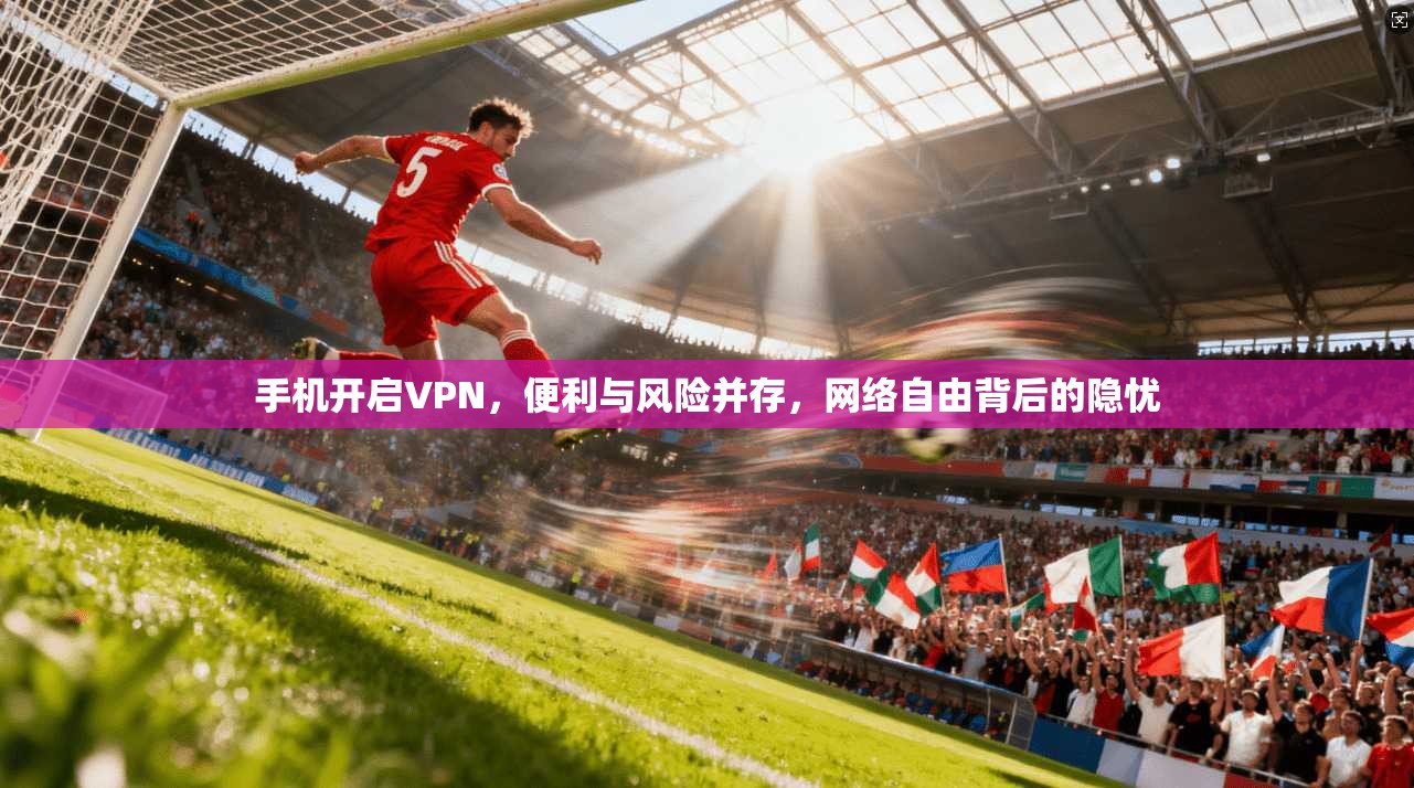 手机开启VPN,便利与风险并存,网络自由背后的隐忧