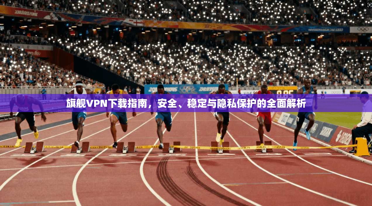 旗舰VPN下载指南，安全、稳定与隐私保护的全面解析