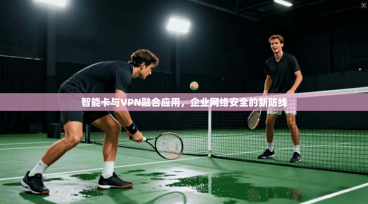 智能卡与VPN融合应用，企业网络安全的新防线
