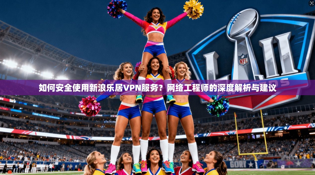 如何安全使用新浪乐居VPN服务？网络工程师的深度解析与建议
