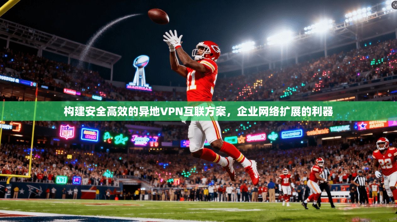 构建安全高效的异地VPN互联方案，企业网络扩展的利器