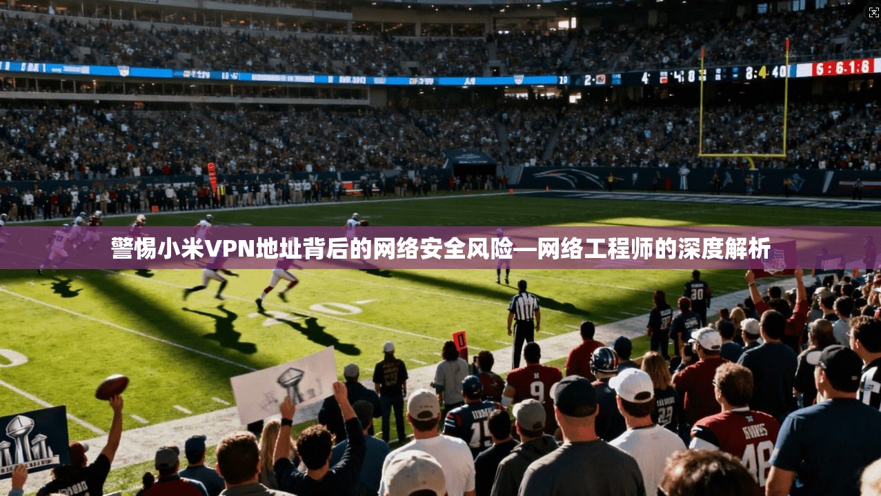 警惕小米VPN地址背后的网络安全风险—网络工程师的深度解析