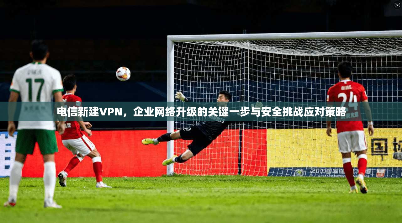 电信新建VPN，企业网络升级的关键一步与安全挑战应对策略