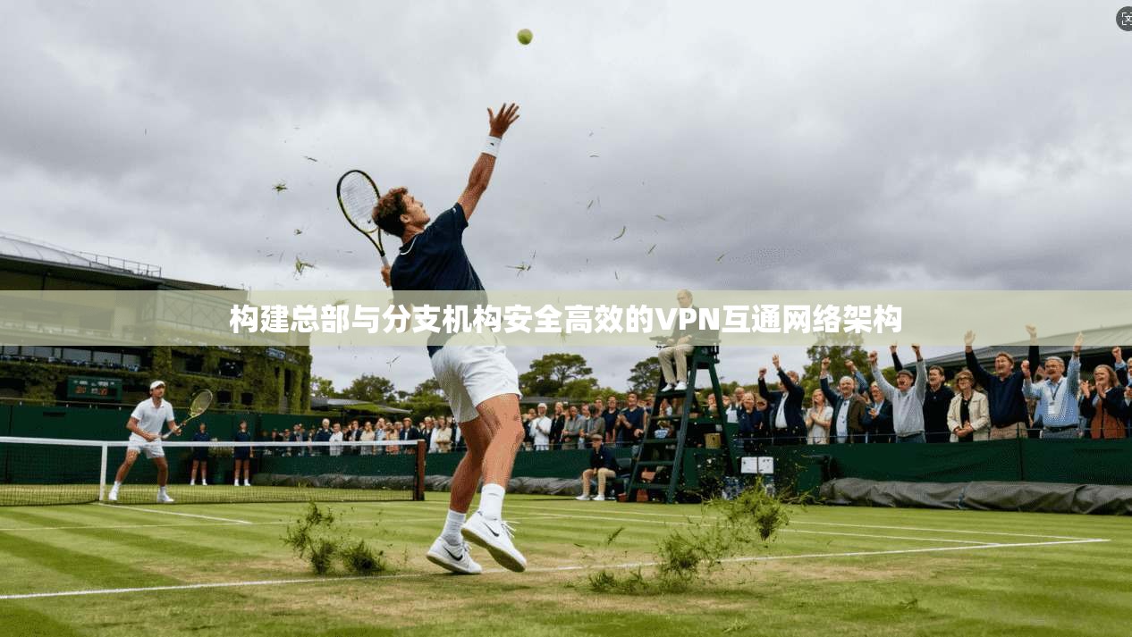 构建总部与分支机构安全高效的VPN互通网络架构