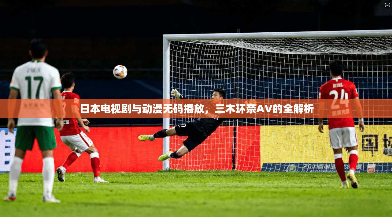 日本电视剧与动漫无码播放，三木环奈AV的全解析  第1张